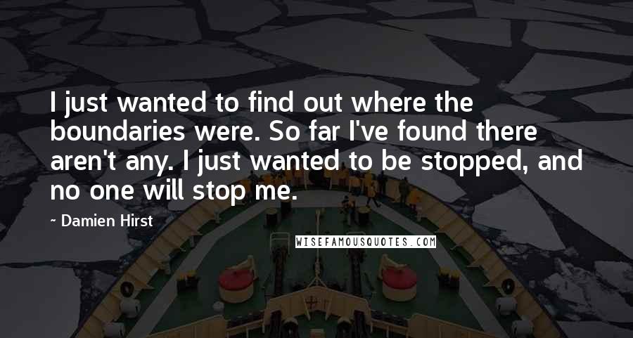 Damien Hirst Quotes: I just wanted to find out where the boundaries were. So far I've found there aren't any. I just wanted to be stopped, and no one will stop me.