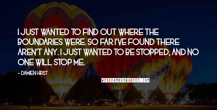 Damien Hirst Quotes: I just wanted to find out where the boundaries were. So far I've found there aren't any. I just wanted to be stopped, and no one will stop me.