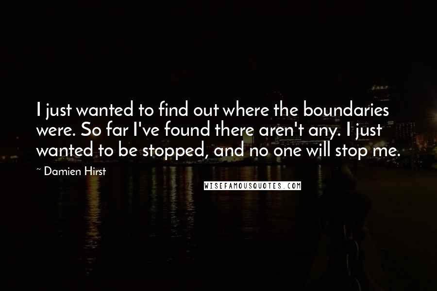 Damien Hirst Quotes: I just wanted to find out where the boundaries were. So far I've found there aren't any. I just wanted to be stopped, and no one will stop me.