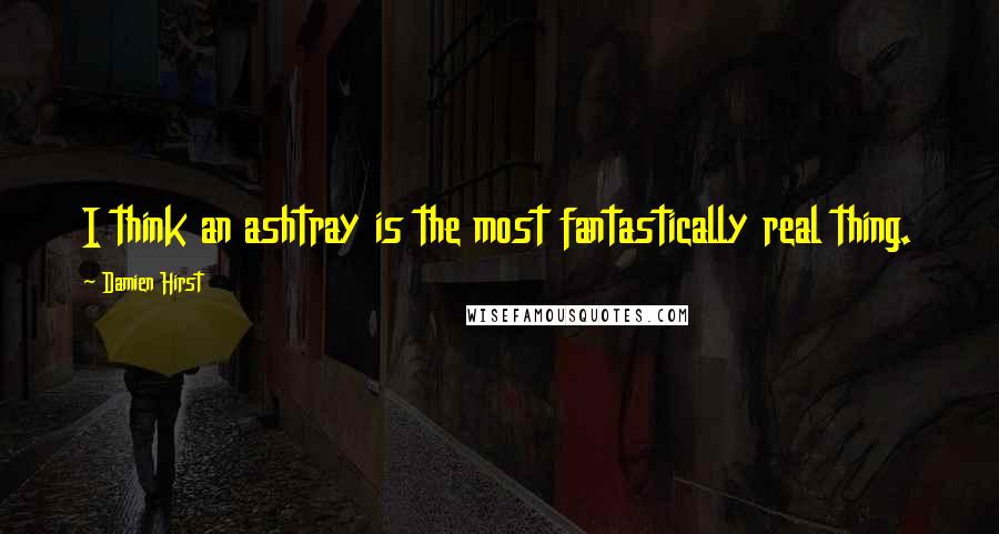 Damien Hirst Quotes: I think an ashtray is the most fantastically real thing.