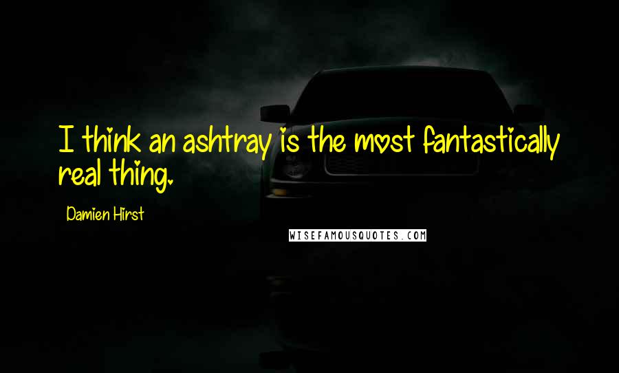 Damien Hirst Quotes: I think an ashtray is the most fantastically real thing.