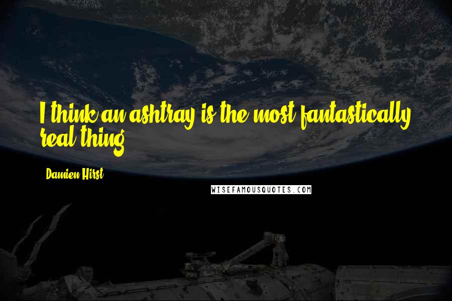 Damien Hirst Quotes: I think an ashtray is the most fantastically real thing.