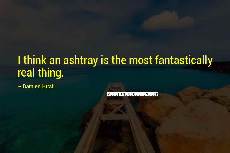 Damien Hirst Quotes: I think an ashtray is the most fantastically real thing.