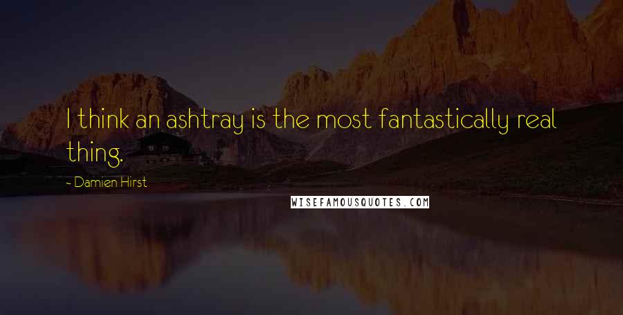 Damien Hirst Quotes: I think an ashtray is the most fantastically real thing.