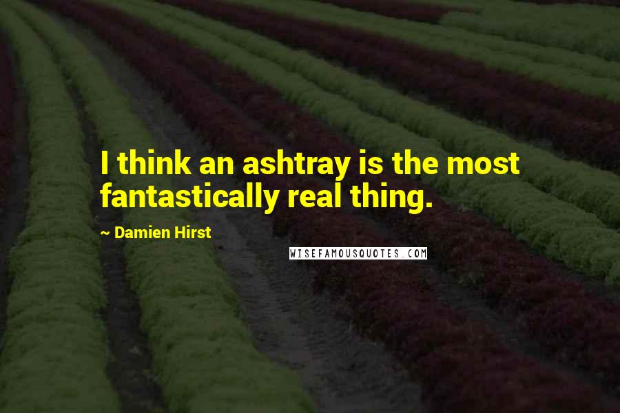 Damien Hirst Quotes: I think an ashtray is the most fantastically real thing.