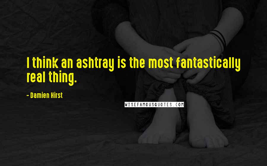 Damien Hirst Quotes: I think an ashtray is the most fantastically real thing.