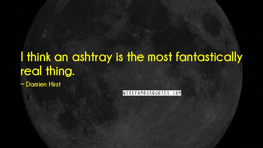 Damien Hirst Quotes: I think an ashtray is the most fantastically real thing.