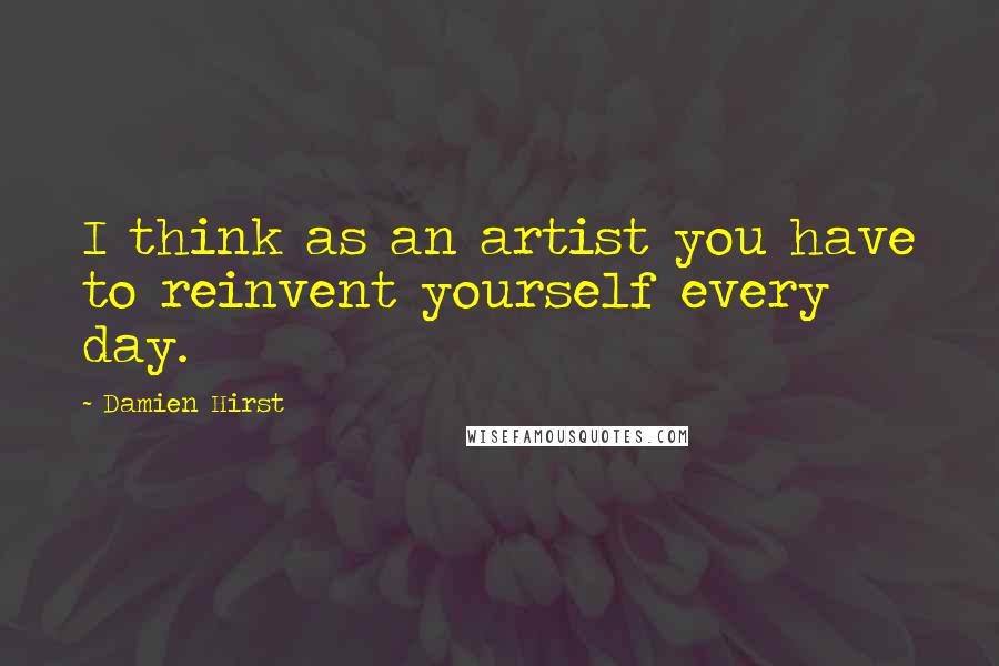 Damien Hirst Quotes: I think as an artist you have to reinvent yourself every day.
