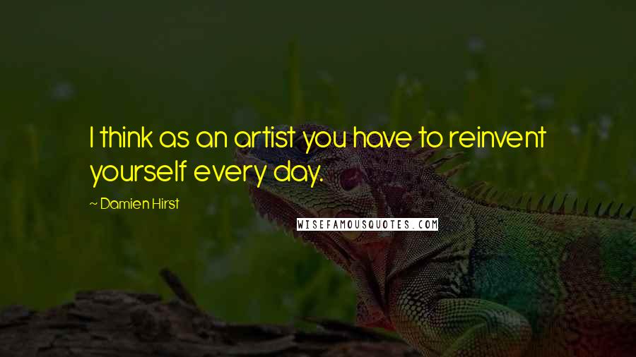 Damien Hirst Quotes: I think as an artist you have to reinvent yourself every day.