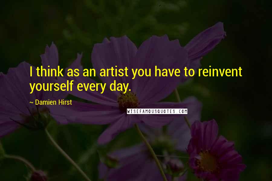 Damien Hirst Quotes: I think as an artist you have to reinvent yourself every day.