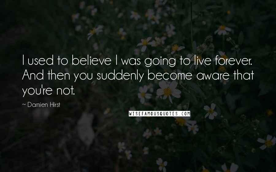 Damien Hirst Quotes: I used to believe I was going to live forever. And then you suddenly become aware that you're not.