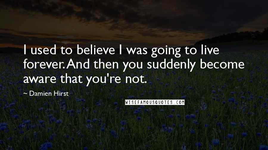 Damien Hirst Quotes: I used to believe I was going to live forever. And then you suddenly become aware that you're not.