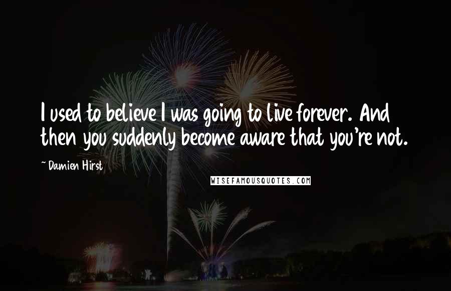 Damien Hirst Quotes: I used to believe I was going to live forever. And then you suddenly become aware that you're not.