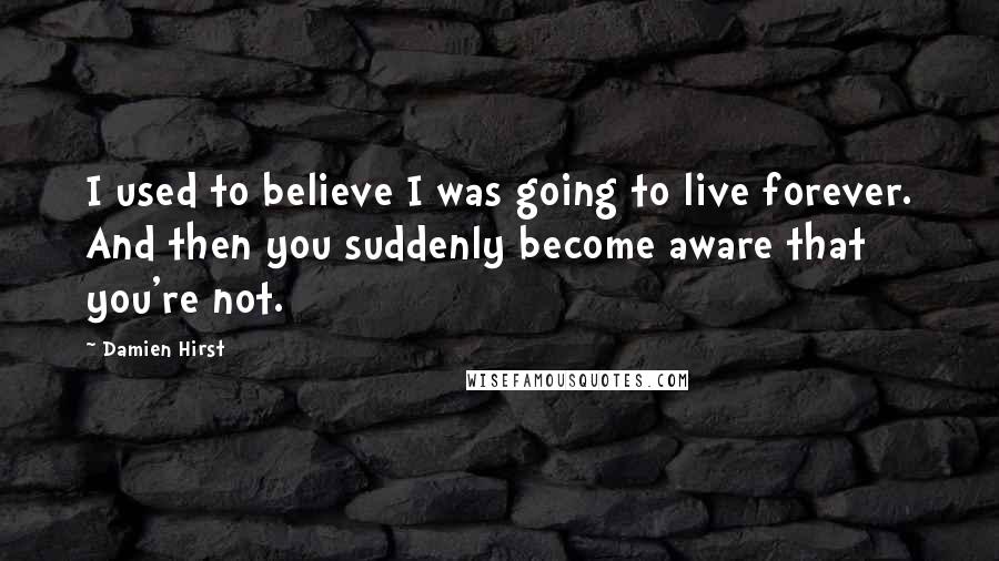 Damien Hirst Quotes: I used to believe I was going to live forever. And then you suddenly become aware that you're not.