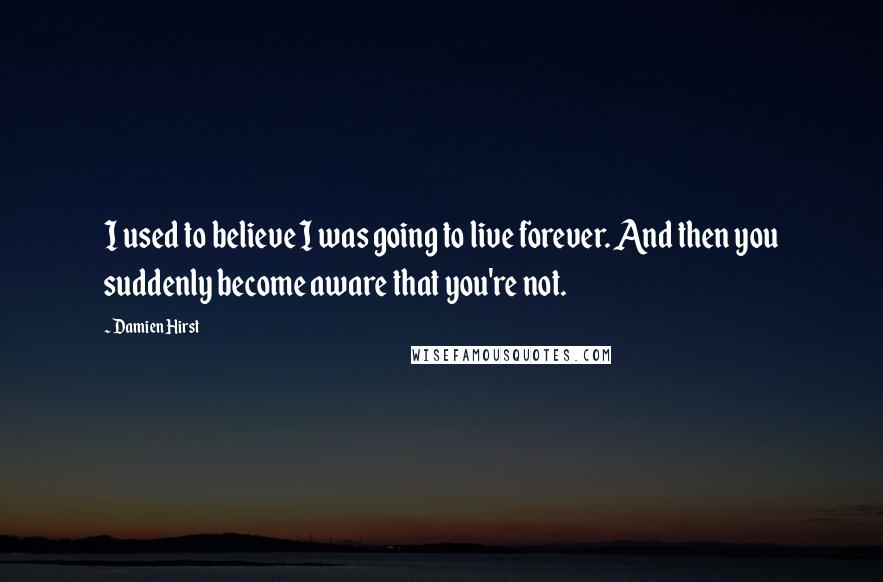 Damien Hirst Quotes: I used to believe I was going to live forever. And then you suddenly become aware that you're not.