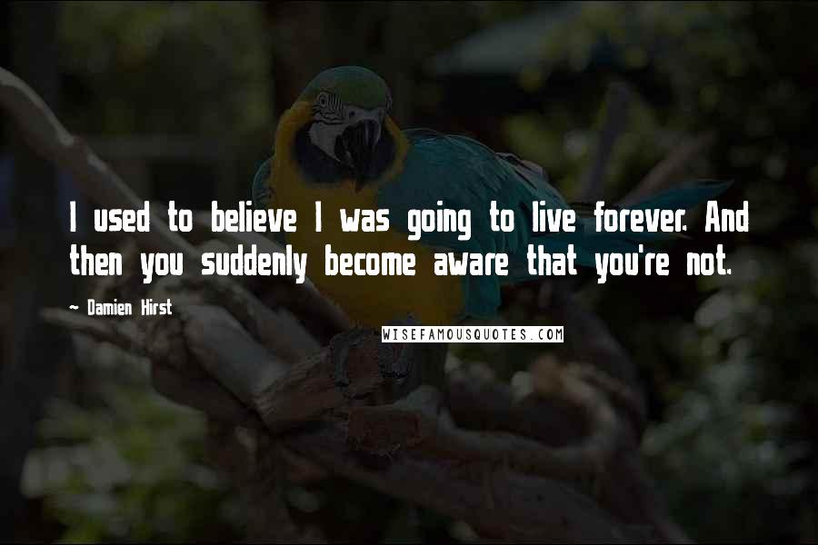 Damien Hirst Quotes: I used to believe I was going to live forever. And then you suddenly become aware that you're not.