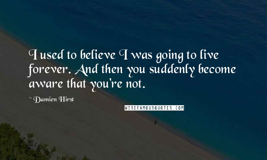 Damien Hirst Quotes: I used to believe I was going to live forever. And then you suddenly become aware that you're not.
