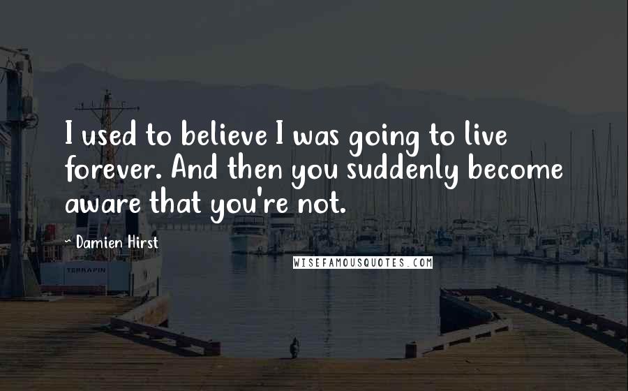 Damien Hirst Quotes: I used to believe I was going to live forever. And then you suddenly become aware that you're not.