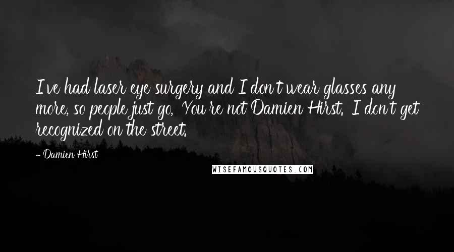 Damien Hirst Quotes: I've had laser eye surgery and I don't wear glasses any more, so people just go, 'You're not Damien Hirst.' I don't get recognized on the street.