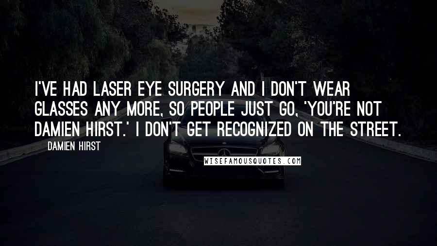 Damien Hirst Quotes: I've had laser eye surgery and I don't wear glasses any more, so people just go, 'You're not Damien Hirst.' I don't get recognized on the street.