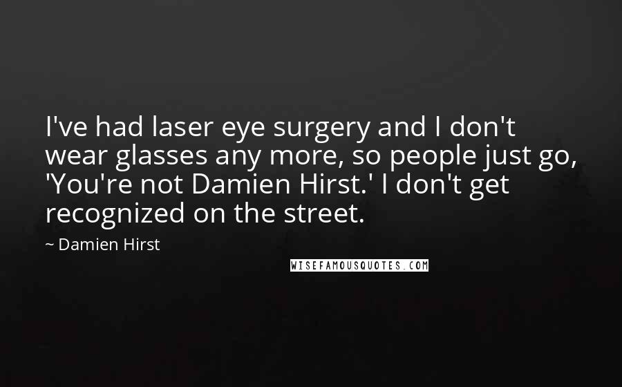 Damien Hirst Quotes: I've had laser eye surgery and I don't wear glasses any more, so people just go, 'You're not Damien Hirst.' I don't get recognized on the street.