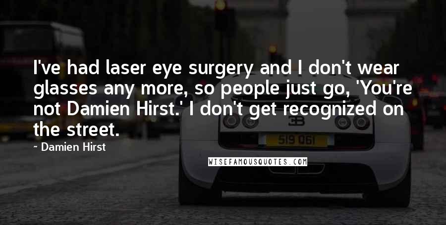 Damien Hirst Quotes: I've had laser eye surgery and I don't wear glasses any more, so people just go, 'You're not Damien Hirst.' I don't get recognized on the street.