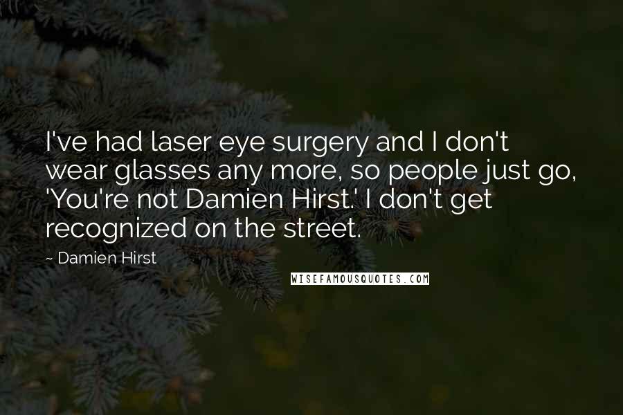 Damien Hirst Quotes: I've had laser eye surgery and I don't wear glasses any more, so people just go, 'You're not Damien Hirst.' I don't get recognized on the street.