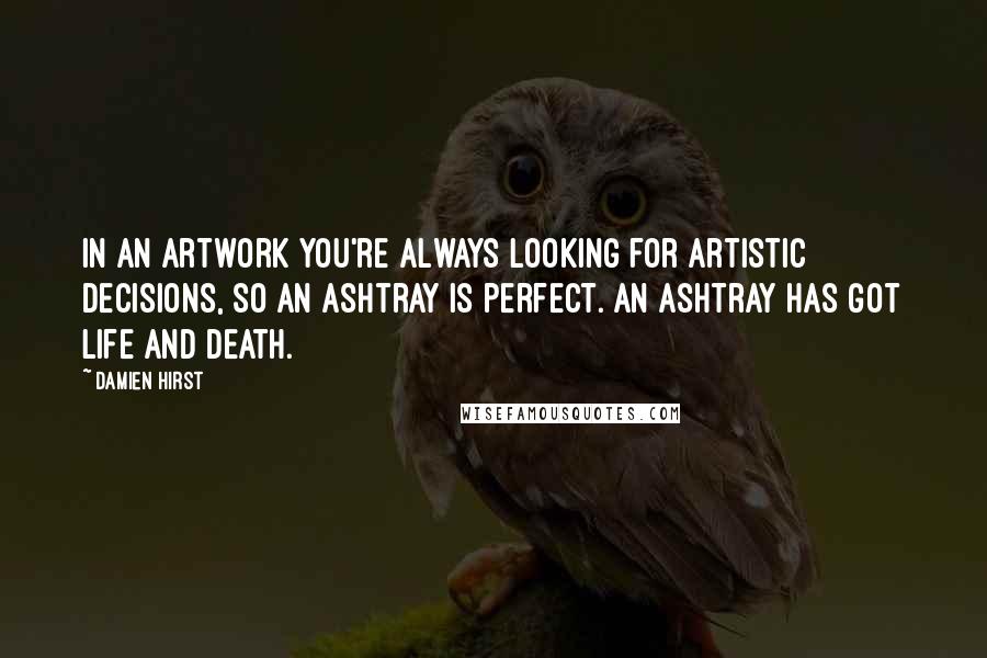 Damien Hirst Quotes: In an artwork you're always looking for artistic decisions, so an ashtray is perfect. An ashtray has got life and death.