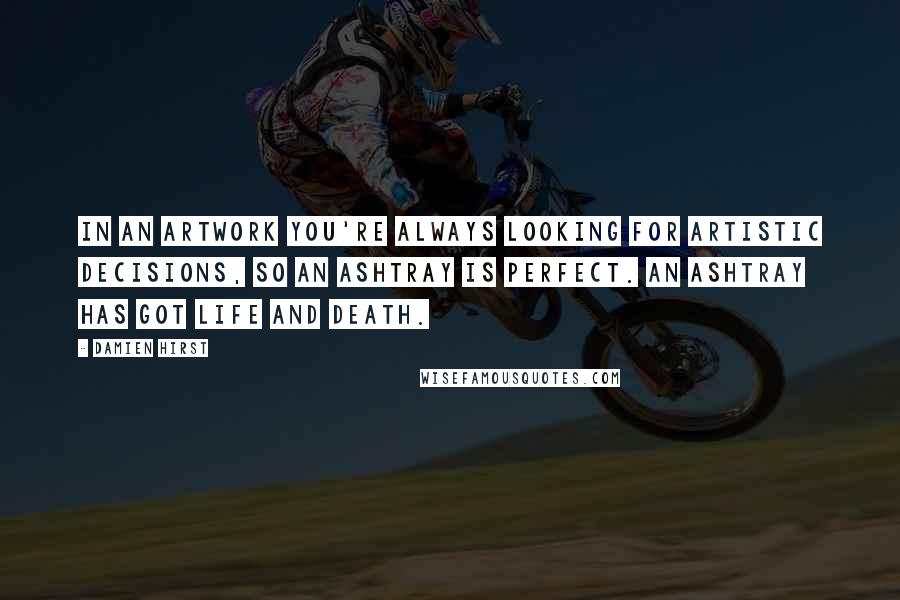 Damien Hirst Quotes: In an artwork you're always looking for artistic decisions, so an ashtray is perfect. An ashtray has got life and death.