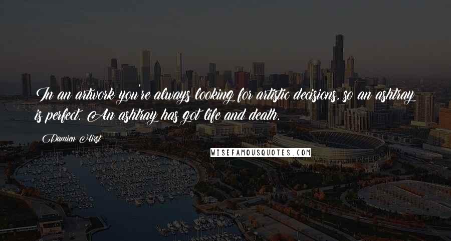 Damien Hirst Quotes: In an artwork you're always looking for artistic decisions, so an ashtray is perfect. An ashtray has got life and death.