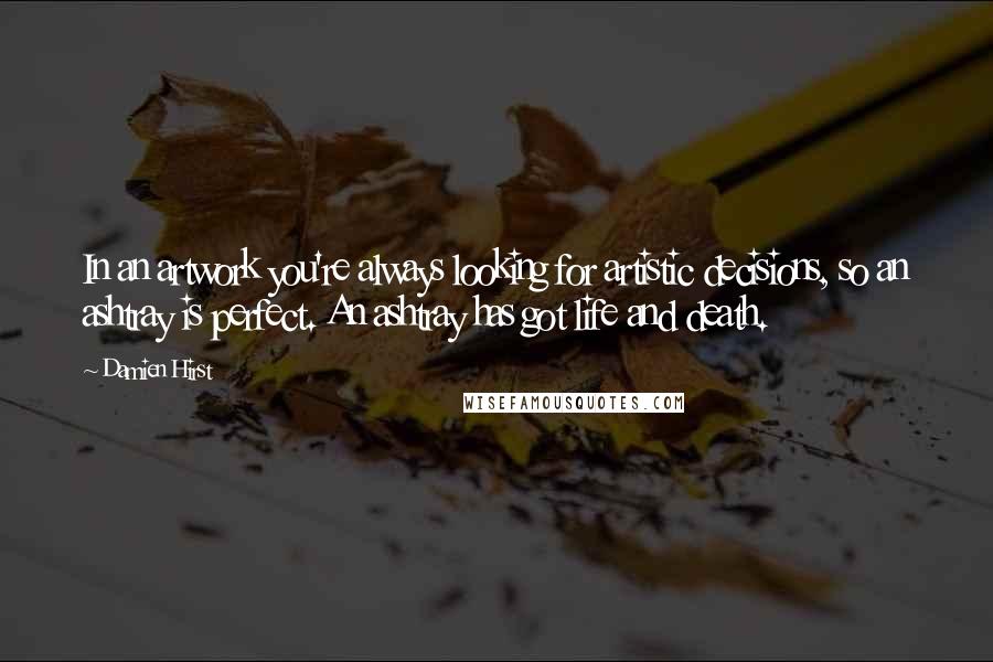 Damien Hirst Quotes: In an artwork you're always looking for artistic decisions, so an ashtray is perfect. An ashtray has got life and death.