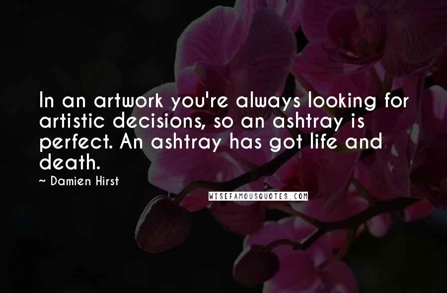Damien Hirst Quotes: In an artwork you're always looking for artistic decisions, so an ashtray is perfect. An ashtray has got life and death.