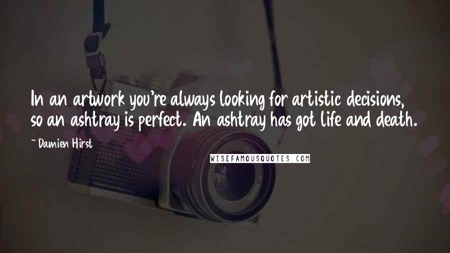 Damien Hirst Quotes: In an artwork you're always looking for artistic decisions, so an ashtray is perfect. An ashtray has got life and death.