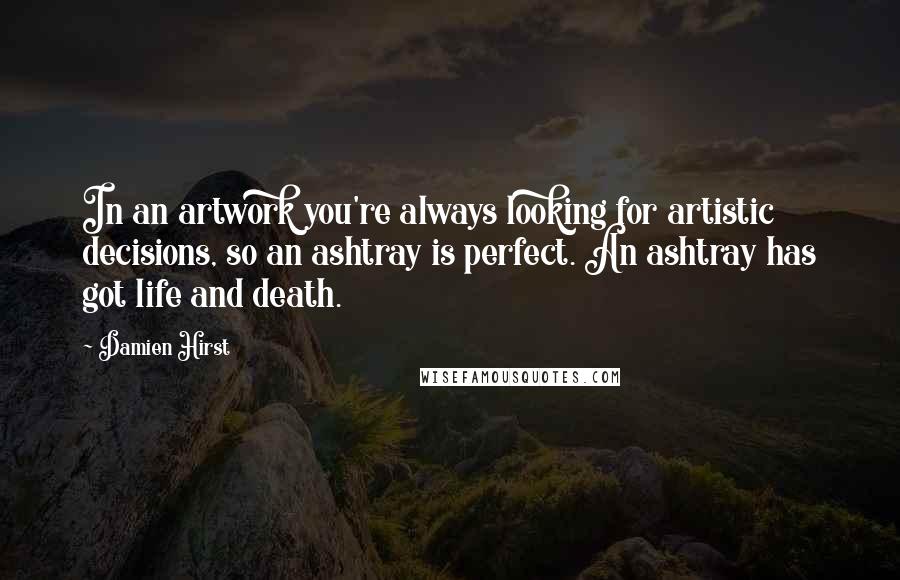 Damien Hirst Quotes: In an artwork you're always looking for artistic decisions, so an ashtray is perfect. An ashtray has got life and death.