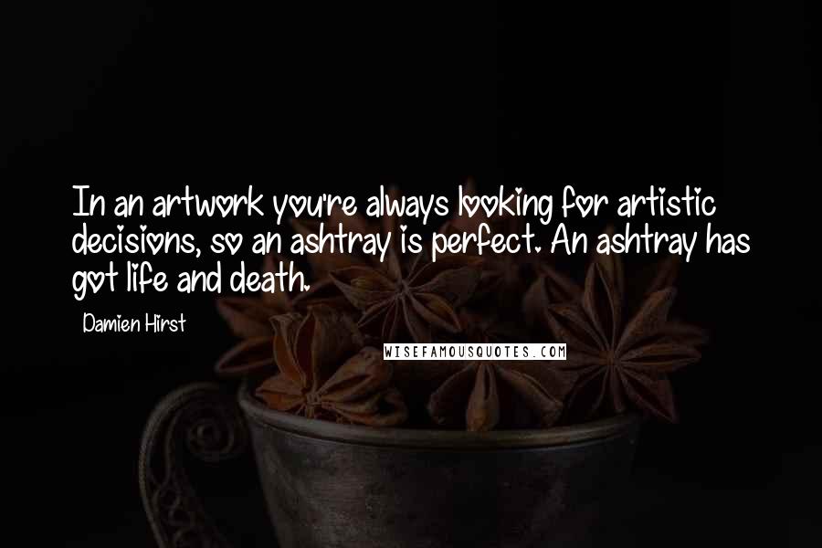 Damien Hirst Quotes: In an artwork you're always looking for artistic decisions, so an ashtray is perfect. An ashtray has got life and death.