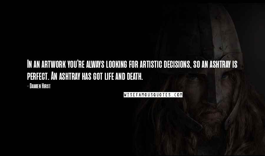 Damien Hirst Quotes: In an artwork you're always looking for artistic decisions, so an ashtray is perfect. An ashtray has got life and death.