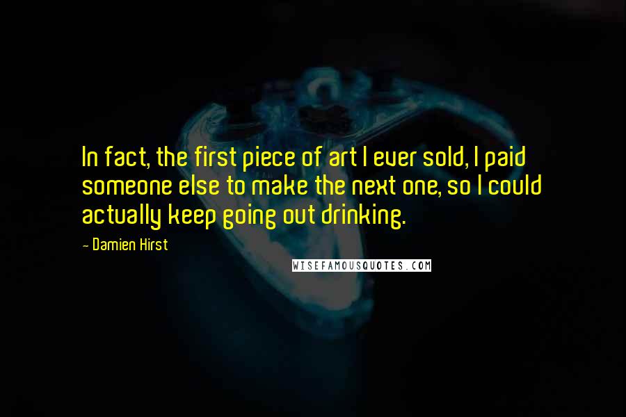 Damien Hirst Quotes: In fact, the first piece of art I ever sold, I paid someone else to make the next one, so I could actually keep going out drinking.