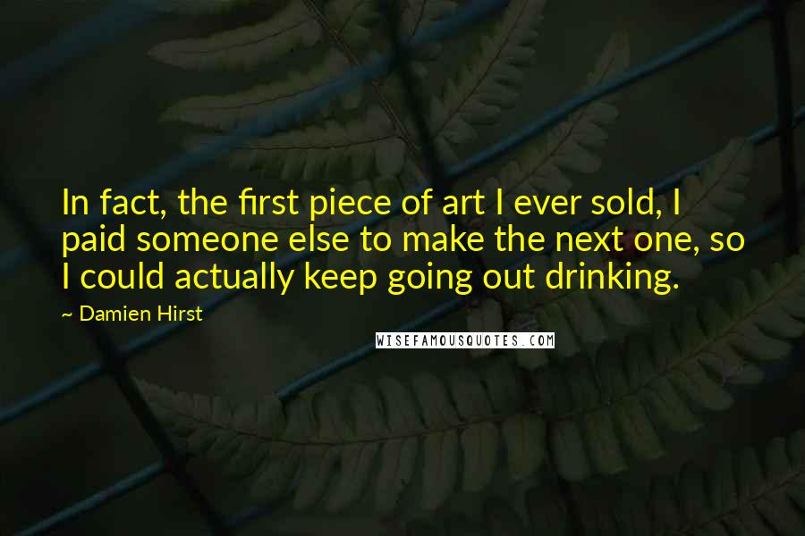 Damien Hirst Quotes: In fact, the first piece of art I ever sold, I paid someone else to make the next one, so I could actually keep going out drinking.