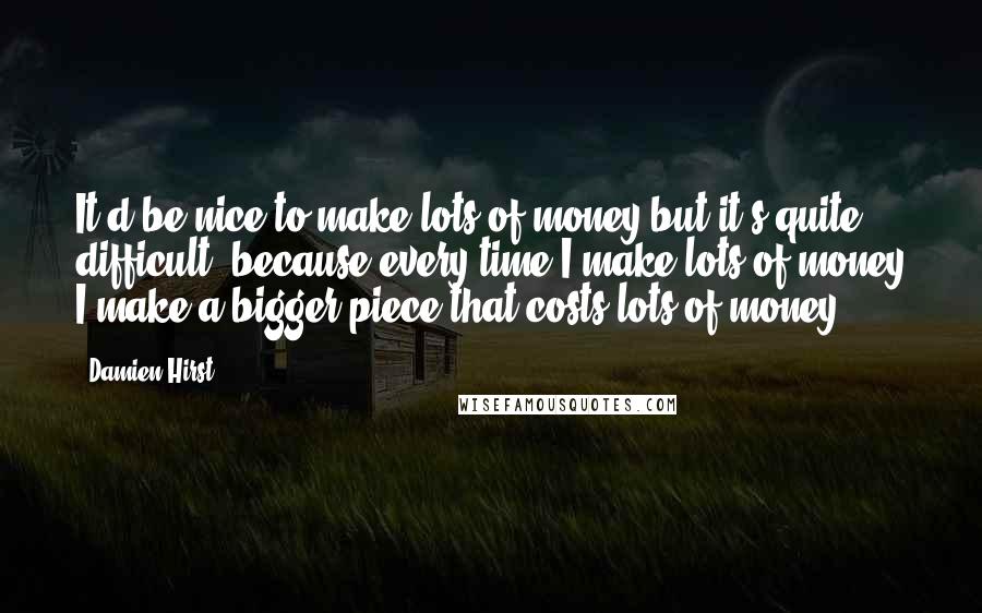 Damien Hirst Quotes: It'd be nice to make lots of money but it's quite difficult, because every time I make lots of money I make a bigger piece that costs lots of money.