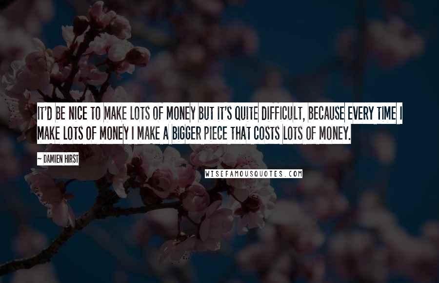 Damien Hirst Quotes: It'd be nice to make lots of money but it's quite difficult, because every time I make lots of money I make a bigger piece that costs lots of money.