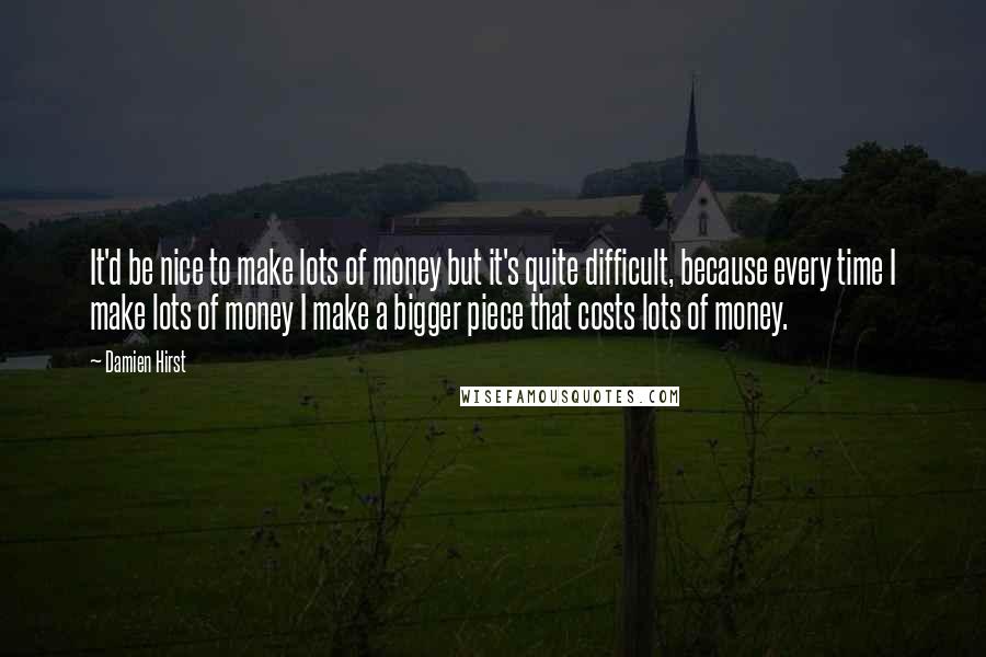 Damien Hirst Quotes: It'd be nice to make lots of money but it's quite difficult, because every time I make lots of money I make a bigger piece that costs lots of money.