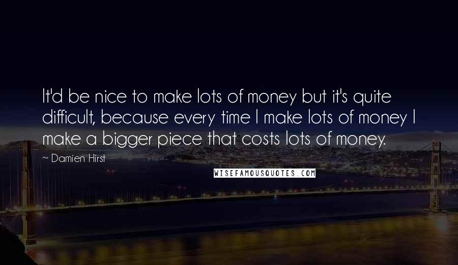 Damien Hirst Quotes: It'd be nice to make lots of money but it's quite difficult, because every time I make lots of money I make a bigger piece that costs lots of money.