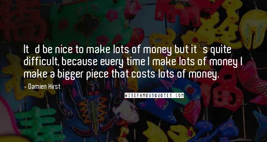 Damien Hirst Quotes: It'd be nice to make lots of money but it's quite difficult, because every time I make lots of money I make a bigger piece that costs lots of money.