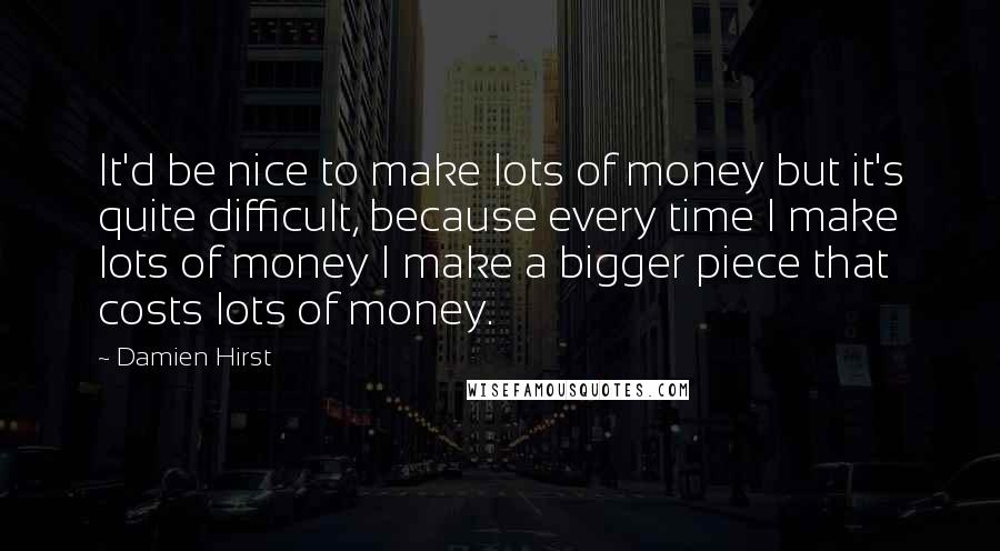 Damien Hirst Quotes: It'd be nice to make lots of money but it's quite difficult, because every time I make lots of money I make a bigger piece that costs lots of money.