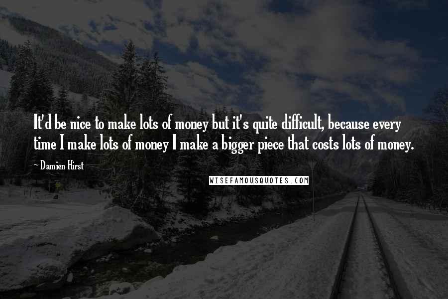 Damien Hirst Quotes: It'd be nice to make lots of money but it's quite difficult, because every time I make lots of money I make a bigger piece that costs lots of money.