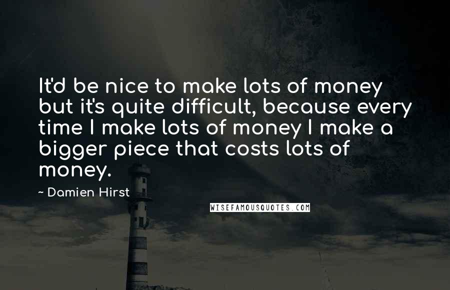 Damien Hirst Quotes: It'd be nice to make lots of money but it's quite difficult, because every time I make lots of money I make a bigger piece that costs lots of money.
