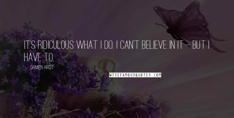 Damien Hirst Quotes: It's ridiculous what I do. I can't believe in it - but I have to.