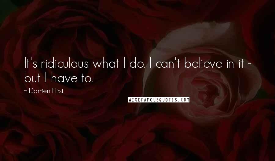 Damien Hirst Quotes: It's ridiculous what I do. I can't believe in it - but I have to.