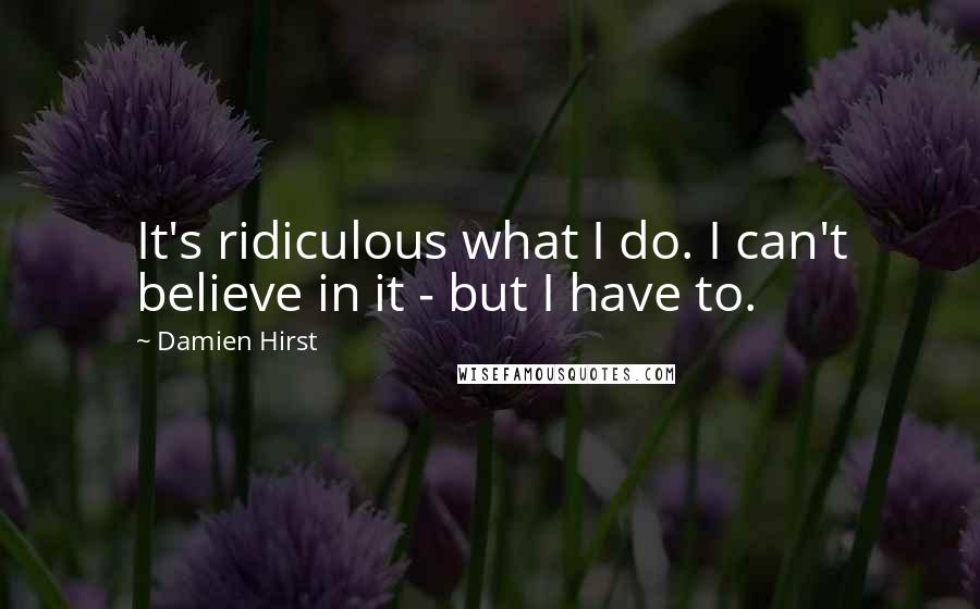 Damien Hirst Quotes: It's ridiculous what I do. I can't believe in it - but I have to.