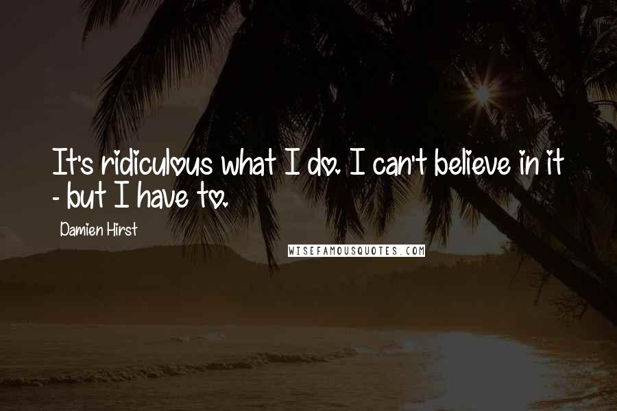 Damien Hirst Quotes: It's ridiculous what I do. I can't believe in it - but I have to.